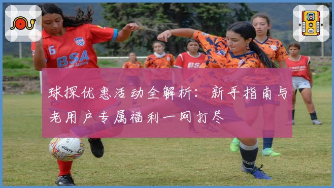 球探优惠活动全解析：新手指南与老用户专属福利一网打尽