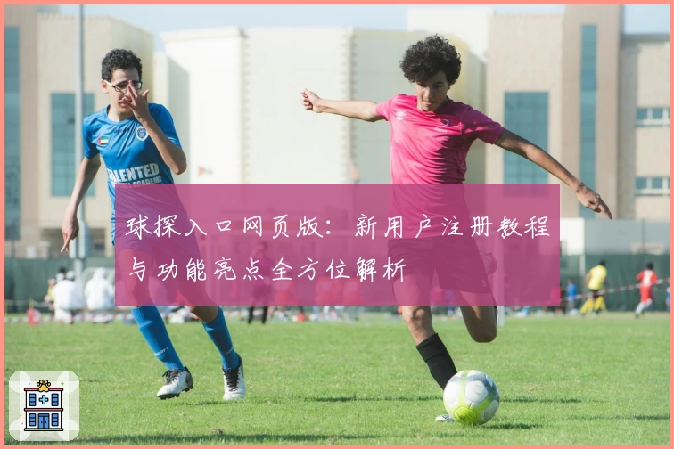 球探入口网页版：新用户注册教程与功能亮点全方位解析
