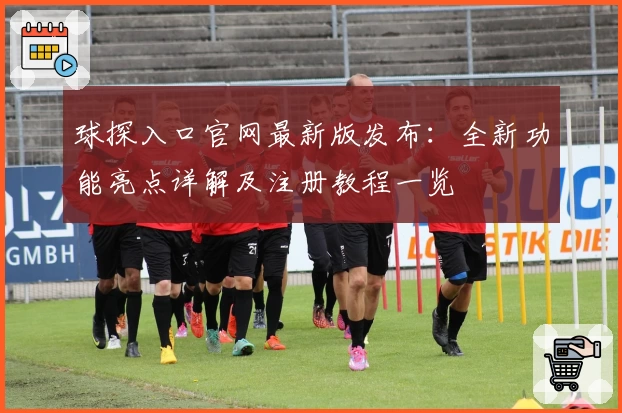 球探入口官网最新版发布：全新功能亮点详解及注册教程一览