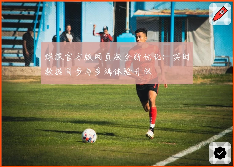 球探官方版网页版全新优化：实时数据同步与多端体验升级
