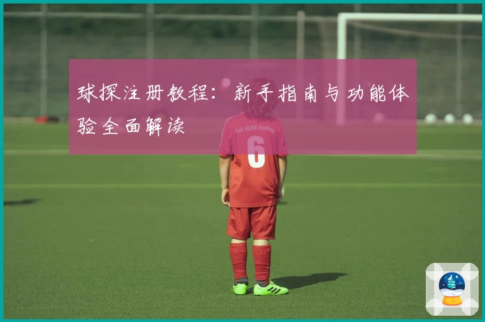 球探注册教程：新手指南与功能体验全面解读