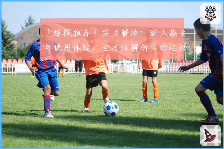 「球探推荐」实力解读：新人指南与使用体验，全方位解析你的运动助手