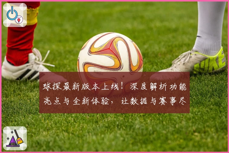 球探最新版本上线！深度解析功能亮点与全新体验，让数据与赛事尽在掌握