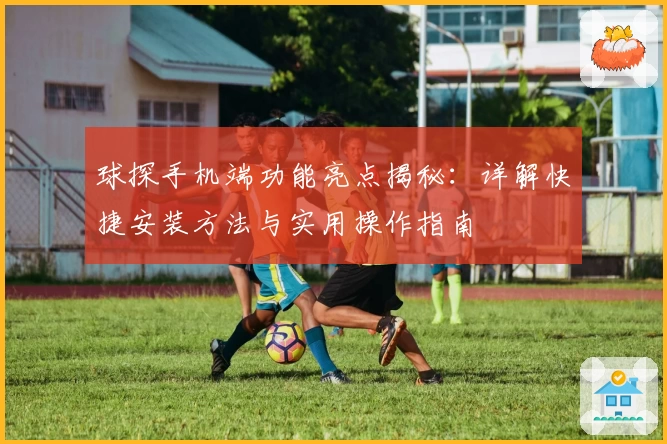 球探手机端功能亮点揭秘:详解快捷安装方法与实用操作指南