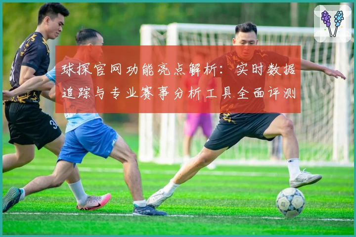 球探官网功能亮点解析：实时数据追踪与专业赛事分析工具全面评测