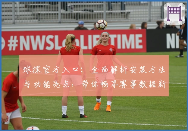 球探官方入口：全面解析安装方法与功能亮点，带你畅享赛事数据新体验
