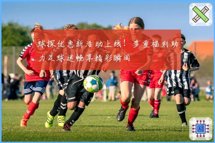 球探优惠新活动上线！多重福利助力足球迷畅享精彩瞬间