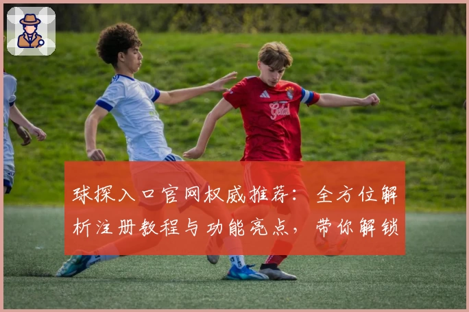 球探入口官网权威推荐：全方位解析注册教程与功能亮点，带你解锁专业赛事信息