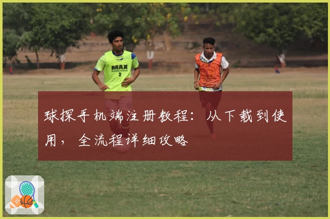 球探手机端注册教程：从下载到使用，全流程详细攻略