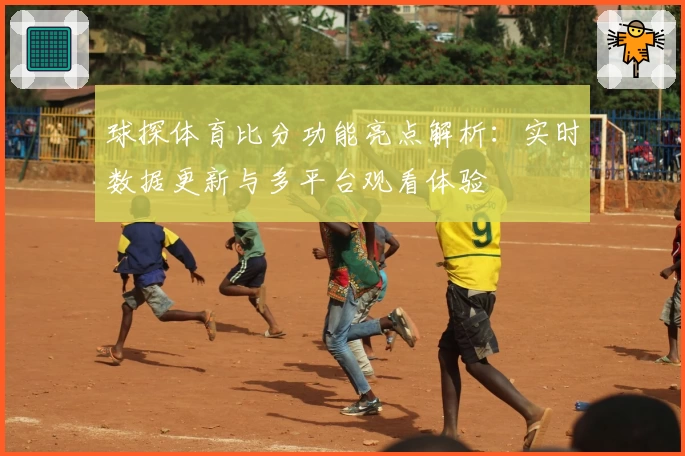 球探体育比分功能亮点解析：实时数据更新与多平台观看体验