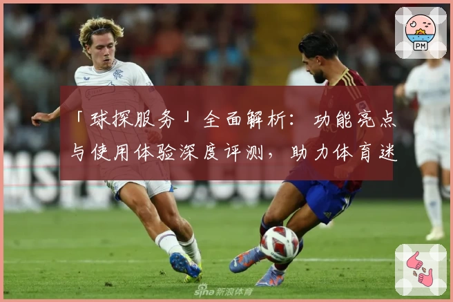 「球探服务」全面解析:功能亮点与使用体验深度评测,助力体育迷掌握赛场信息