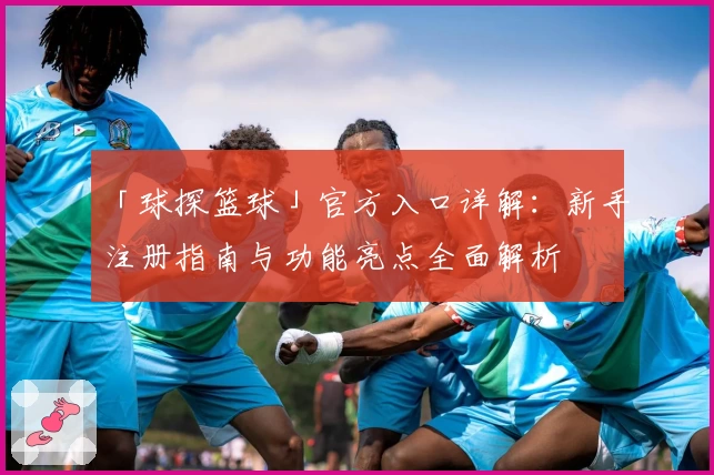 「球探篮球」官方入口详解：新手注册指南与功能亮点全面解析