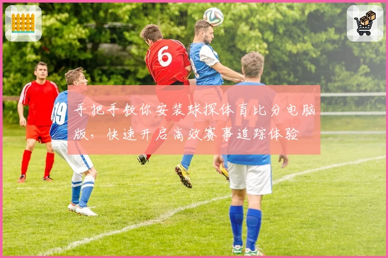 手把手教你安装球探体育比分电脑版，快速开启高效赛事追踪体验